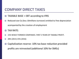 COMPANY DIRECT TAXES
 TAXABLE BASE = EBT according to IFRS
 Reduced size Co (less 10millions turnover) entitled to free depreciation
acompanied by the creation of employment
 TAX RATE:
 15% NEWLY FORMED COMPANIES. FIRST 2 YEARS OF TAXABLE PROFIT.
 28% (2015) 25% (2016)
 Capitalization reserve: 10% tax base reduction provided
profits are reinvested (additional 10% for SMEs)
 