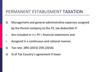 PERMANENT ESTABLISMENT TAXATION
 Management and general administrative expenses assigned
by the Parent company to the PE, tax deductible if:
1. Are included in the PE’s financial statements and
2. Assigned in a continuous and rational manner.
 Tax rate: 28% (2015) 25% (2016)
 % of Tax Country’s agreement if lower
 