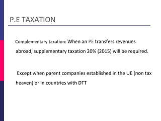 Complementary taxation: When an PE transfers revenues
abroad, supplementary taxation 20% (2015) will be required.
Except when parent companies established in the UE (non tax
heaven) or in countries with DTT
P.E TAXATION
 