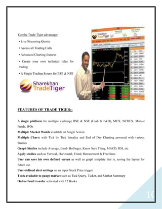 10
Get the Trade Tiger advantage:
• Live Streaming Quotes
• Access all Trading Calls
• Advanced Charting features
• Create your own technical rules for
trading
• A Single Trading Screen for BSE & NSE
FEATURES OF TRADE TIGER:-
A single platform for multiple exchange BSE & NSE (Cash & F&O), MCX, NCDEX, Mutual
Funds, IPOs
Multiple Market Watch available on Single Screen
Multiple Charts with Tick by Tick Intraday and End of Day Charting powered with various
Studies
Graph Studies include Average, Band- Bollinger, Know Sure Thing, MACD, RSI, etc.
Apply studies such as Vertical, Horizontal, Trend, Retracement & Free lines
User can save his own defined screen as well as graph template that is, saving the layout for
future use
User-defined alert settings on an input Stock Price trigger
Tools available to gauge market such as Tick Query, Ticker, and Market Summary
Online fund transfer activated with 12 Banks
 
