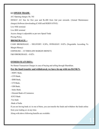 11
(c) SPEED TRADE:
A/C Opening charges: Rs. Nil
DEMAT A/C free for first year and Rs.400 from 2nd year onwards. (Annual Maintenance
charges).Software downloading.(CASH and DERIVATIVE)
Live NSE terminal.
Live BSE terminal
Access charge is adjustable as per new Speed Trade
Pricing Policy.
BROKERAGE: -
CASH BROKERAGE: - DELIVERY: 0.20%, INTRADAY: 0.02% (Negotiable According To
Margin Money)
EXPOSURE: - 10 TIMES (ON MARGIN MONEY)
F&O BROKERAGE: - 0.02%
OTHER FEATURES:-
No Demat Transaction Charges in case of buying and selling through Sharekhan.
For the fund transfer and withdrawal, we have tie-up with ten BANK'S-
- HDFC Bank,
- CITI Bank,
- IDBI Bank,
- UTI Bank,
- UBI Bank,
- Indus Bank.
- Oriental Bank of Commerce
-ICICI Bank
-Yes bank
-Bank of India
If you are having bank a/c in one of them, you can transfer the funds and withdraw the funds online
from your trading a/c at any time.
Along with above following benefits are available:
 