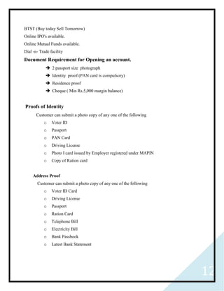 12
BTST (Buy today Sell Tomorrow)
Online IPO's available.
Online Mutual Funds available.
Dial -n- Trade facility
Document Requirement for Opening an account.
 2 passport size photograph
 Identity proof (PAN card is compulsory)
 Residence proof
 Cheque ( Min Rs.5,000 margin balance)
Proofs of Identity
Customer can submit a photo copy of any one of the following
o Voter ID
o Passport
o PAN Card
o Driving License
o Photo I card issued by Employer registered under MAPIN
o Copy of Ration card
Address Proof
Customer can submit a photo copy of any one of the following
o Voter ID Card
o Driving License
o Passport
o Ration Card
o Telephone Bill
o Electricity Bill
o Bank Passbook
o Latest Bank Statement
 