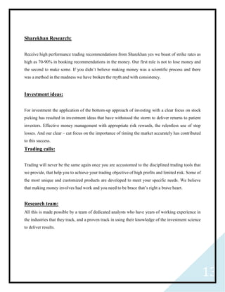 13
Sharekhan Research:
Receive high performance trading recommendations from Sharekhan yes we boast of strike rates as
high as 70-90% in booking recommendations in the money. Our first rule is not to lose money and
the second to make some. If you didn’t believe making money was a scientific process and there
was a method in the madness we have broken the myth and with consistency.
Investment ideas:
For investment the application of the bottom-up approach of investing with a clear focus on stock
picking has resulted in investment ideas that have withstood the storm to deliver returns to patient
investors. Effective money management with appropriate risk rewards, the relentless use of stop
losses. And our clear – cut focus on the importance of timing the market accurately has contributed
to this success.
Trading calls:
Trading will never be the same again once you are accustomed to the disciplined trading tools that
we provide, that help you to achieve your trading objective of high profits and limited risk. Some of
the most unique and customized products are developed to meet your specific needs. We believe
that making money involves had work and you need to be brace that’s right a brave heart.
Research team:
All this is made possible by a team of dedicated analysts who have years of working experience in
the industries that they track, and a proven track in using their knowledge of the investment science
to deliver results.
 