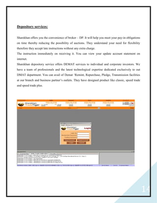 14
Depository services:
Sharekhan offers you the convenience of broker – DP. It will help you meet your pay-in obligations
on time thereby reducing the possibility of auctions. They understand your need for flexibility
therefore they accept late instructions without any extra charge.
The instruction immediately on receiving it. You can view your update account statement on
internet.
Sharekhan depository service offers DEMAT services to individual and corporate investors. We
have a team of professionals and the latest technological expertise dedicated exclusively to out
DMAT department. You can avail of Demat ‘Remint, Repurchase, Pledge, Transmission facilities
at our branch and business partner’s outlets. They have designed product like classic, speed trade
and speed trade plus.
 
