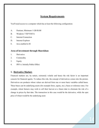16
System Requirements
You'll need access to a computer which has at least the following configuration:
A. Pentium, Minimum 1 GB RAM
B. Windows 7/XP/VISTA
C. Internet Connection
D. Internet Explorer
E. Java enabled in IE
Area of investment through Sharekhan
1. Derivative
2. Commodity
3. Equity
4. IPO’s ( Initially Public Offer)
1. Derivative Market:
Financial markets are, by nature, extremely volatile and hence the risk factor is an important
concern for financial agents. To reduce this risk, the concept of derivatives comes into the picture.
Derivatives are products whose values are derived from one or more basic variables called bases.
These bases can be underlying assets (for example forex, equity, etc.), bases or reference rates. For
example, wheat farmers may wish to sell their harvest at a future date to eliminate the risk of a
change in prices by that date. The transaction in this case would be the derivative, while the spot
price of wheat would be the underlying asset.
 