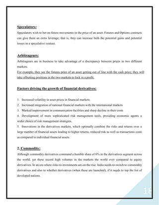 18
Speculators:
Speculators wish to bet on future movements in the price of an asset. Futures and Options contracts
can give them an extra leverage; that is, they can increase both the potential gains and potential
losses in a speculative venture.
Arbitrageurs:
Arbitrageurs are in business to take advantage of a discrepancy between prices in two different
markets.
For example, they see the futures price of an asset getting out of line with the cash price; they will
take offsetting positions in the two markets to lock in a profit.
Factors driving the growth of financial derivatives:
1. Increased volatility in asset prices in financial markets.
2. Increased integration of national financial markets with the international markets
3. Marked improvement in communication facilities and sharp decline in their costs
4. Development of more sophisticated risk management tools, providing economic agents a
wider choice of risk management strategies.
5. Innovations in the derivatives markets, which optimally combine the risks and returns over a
large number of financial assets leading to higher returns, reduced risk as well as transactions costs
as compared to individual financial assets.
2. Commodity:
Although commodity derivatives command a humble share of 6% in the derivatives segment across
the world, yet these record high volumes in the markets the world over compared to equity
derivatives. In an era where risks to investments are on the rise. India needs to switch to commodity
derivatives and also to whether derivatives (when these are launched), if it needs to top the list of
developed nations.
 