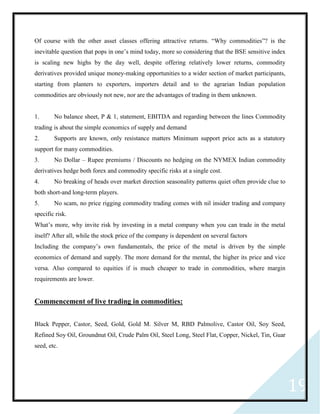 19
Of course with the other asset classes offering attractive returns. “Why commodities”? is the
inevitable question that pops in one’s mind today, more so considering that the BSE sensitive index
is scaling new highs by the day well, despite offering relatively lower returns, commodity
derivatives provided unique money-making opportunities to a wider section of market participants,
starting from planters to exporters, importers detail and to the agrarian Indian population
commodities are obviously not new, nor are the advantages of trading in them unknown.
1. No balance sheet, P & 1, statement, EBITDA and regarding between the lines Commodity
trading is about the simple economics of supply and demand
2. Supports are known, only resistance matters Minimum support price acts as a statutory
support for many commodities.
3. No Dollar – Rupee premiums / Discounts no hedging on the NYMEX Indian commodity
derivatives hedge both forex and commodity specific risks at a single cost.
4. No breaking of heads over market direction seasonality patterns quiet often provide clue to
both short-and long-term players.
5. No scam, no price rigging commodity trading comes with nil insider trading and company
specific risk.
What’s more, why invite risk by investing in a metal company when you can trade in the metal
itself? After all, while the stock price of the company is dependent on several factors
Including the company’s own fundamentals, the price of the metal is driven by the simple
economics of demand and supply. The more demand for the mental, the higher its price and vice
versa. Also compared to equities if is much cheaper to trade in commodities, where margin
requirements are lower.
Commencement of live trading in commodities:
Black Pepper, Castor, Seed, Gold, Gold M. Silver M, RBD Palmolive, Castor Oil, Soy Seed,
Refined Soy Oil, Groundnut Oil, Crude Palm Oil, Steel Long, Steel Flat, Copper, Nickel, Tin, Guar
seed, etc.
 