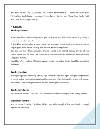20
Soy Bean, Refined Soy Oil, Mustard Seed, Expeller Mustard Oil, RBD Palmolive, Crude, Palm
Oil, Medium Staple Cotton, Long staple Cotton, Pepper, Rubber, Jute, Chana, Guar, Seeds, Gold,
Kilo Gold, Silver, Mega Silver, etc.
3. Equities:
Trading accounts
With a Sharekhan online trading account you can buy and sell shares in an instant. Any time you
want, from anywhere you like.
A Sharekhan online trading account comes with a depository participant account where you can
keep all your shares, in safe custody with National Securities Depository.
You can also like a Sharekhan online trading account to an Internet banking account of your
choice, so that you can move cash in and out of this account easily, without the bother of writing
Cheque all the time.
Sharekhan offers two types of trading accounts to suit your trading habits. Sharekhan account and
Sharekhan.
Trading services
Trading is super-fast, extremely safe and high secure at Sharekhan. Apart from providing the most
advanced trading platform in the country, Sharekhan also offers facilities like instant cash transfer,
after-market order, limit against shares and four times exposure on margin.
Trading products:
For timely and accurate “Buy” and “Self” recommendations try our Super-Duper trading products.
Depository services:
You can open a Depository Participant (DP) account, either through a Sharekhan branch or through
a Sharekhan franchisee.
 