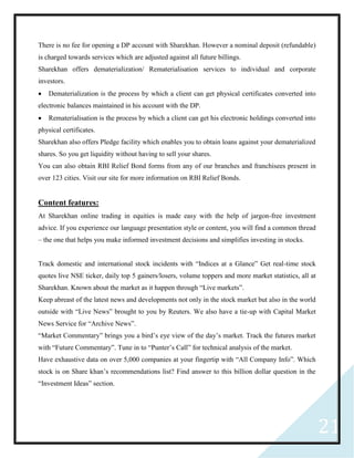 21
There is no fee for opening a DP account with Sharekhan. However a nominal deposit (refundable)
is charged towards services which are adjusted against all future billings.
Sharekhan offers dematerialization/ Rematerialisation services to individual and corporate
investors.
 Dematerialization is the process by which a client can get physical certificates converted into
electronic balances maintained in his account with the DP.
 Rematerialisation is the process by which a client can get his electronic holdings converted into
physical certificates.
Sharekhan also offers Pledge facility which enables you to obtain loans against your dematerialized
shares. So you get liquidity without having to sell your shares.
You can also obtain RBI Relief Bond forms from any of our branches and franchisees present in
over 123 cities. Visit our site for more information on RBI Relief Bonds.
Content features:
At Sharekhan online trading in equities is made easy with the help of jargon-free investment
advice. If you experience our language presentation style or content, you will find a common thread
– the one that helps you make informed investment decisions and simplifies investing in stocks.
Track domestic and international stock incidents with “Indices at a Glance” Get real-time stock
quotes live NSE ticker, daily top 5 gainers/losers, volume toppers and more market statistics, all at
Sharekhan. Known about the market as it happen through “Live markets”.
Keep abreast of the latest news and developments not only in the stock market but also in the world
outside with “Live News” brought to you by Reuters. We also have a tie-up with Capital Market
News Service for “Archive News”.
“Market Commentary” brings you a bird’s eye view of the day’s market. Track the futures market
with “Future Commentary”. Tune in to “Punter’s Call” for technical analysis of the market.
Have exhaustive data on over 5,000 companies at your fingertip with “All Company Info”. Which
stock is on Share khan’s recommendations list? Find answer to this billion dollar question in the
“Investment Ideas” section.
 