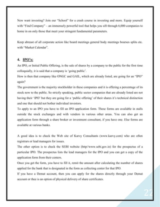 22
New want investing? Join our “School” for a crash course in investing and more. Equip yourself
with “Find Company” – an immensely powerful tool that helps you sift through 6,000 companies to
home in on only those that meet your stringent fundamental parameters.
Keep abreast of all corporate action like board meetings general body meetings bourses splits etc.
with “Market Calendar”.
4. IPO’s:
An IPO, or Initial Public Offering, is the sale of shares by a company to the public for the first time
colloquially, it is said that a company is ‘going public’.
How is then that company like ONGC and GAIL, which are already listed, are going for an “IPO”
again?
The government is the majority stockholder in these companies and it is offering a percentage of its
stock now to the public. So strictly speaking, public sector companies that are already listed are not
having their ‘IPO’ but they are going for a ‘public offering’ of their shares it’s technical distinction
and one that should not bother individual investors.
To apply to an IPO you have to fill an IPO application form. These forms are available in stalls
outside the stock exchanges and with vendors in various other areas. You can also get an
application form through a share broker or investment consultant, if you have one. Else forms are
available at various banks.
A good idea is to check the Web site of Karvy Consultants (www.karvy.com) who are often
registrars or lead managers for issues.
The other option is to check the SEBI website (http//www.sebi.gov.in) for the prospectus of a
particular IPO. The prospectus lists the lead managers for the IPO and you can get a copy of the
application form from their centers.
Once you get the form, you have to fill it, remit the amount after calculating the number of shares
applied for the bank that is designated in the form as collecting center for that IPO.
If you have a Demat account, then you can apply for the shares directly through your Demat
account or thee is an option of physical delivery of share certificates.
 