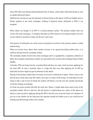 23
Some IPO offer only Demat (dematerialized) form of shares, while others offer both Demat as well
as regular (physical) shares.
SEBI advices investors to get the allotment in Demat forms as the shares in IPO are tradable only in
Demat segment in the stock exchanges. Dealing of physical shares (allocated in IPO) is not
accepted.
When shares are bought in an IPO it is termed primary market. The primary market does not
involve the stock exchanges. A company that plans an IPO contacts an investment banker who will
in turn called on securities to help, sell the new stock issue.
This process of selling the new stock issues to prospective investors in the primary market is called
underwriting.
When an investor buys shares from another investor at an agreed prevailing market price, it is
called as buying from the secondary market.
The secondary market involves the stock exchanges and it is regulated by a regulatory authority in
India, the secondary and primary markets are governed by the security and exchange board of India
(SEBI).
Currently, IPOs are being heavily oversubscribed and there are many retail investors applying for
the same IPO. In such a situation, there is a high risk that even after applying for an IPO an
Individual investor might not get an allotment of the shares.
Buying in the primary market does not assure an investor of allotment of shares. There is also a risk
that the price of the share may fall within a few days or weeks of the listing. An individual investor
needs to take a call on how he thinks the market will behave over the next few months and decide
on his/her strategy accordingly.
In a bear run, prices usually fall after the stock lists. Hence, it might make more sense to buy in the
secondary market. But in a bull run, like the Sensex is experiencing now, prices of the shares are
likely to zoom up and so applying during the IPO is the best way to get the share at its cheapest. If
you are in the market for the long term this question should not bother you as you would not be
looking at profit booking within a few months.
 