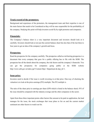 24
Track record of the promoters:
Background and experience of the promoters, the management team and their expertise is one of
the main factors that needs to be Considered as they will be ones responsible for the profitability of
the company. Studying this point will help investors avoid fly by night promotes and companies.
Financials:
The Company’s balance sheet is a very important document and investors should look at it
carefully. Investors should look at not just the current balance sheet but also that of the last three to
four years to get an idea of the company’s growth and focus.
Prospectus:
Read the prospectus for the company carefully. The prospectus called as red-herring prospectus is a
document that every company that goes for a public offering has to file with the SEBI. The
prospectus has all the details about the company, the risk factors and the company’s financials. You
can get the prospectus for companies going public at the SEBI website
http://www.sebi.gov.in/index.jsp? Content Dips= Department & dep_id=1.
Issue price:
Investors need to decide if the issue is worth investing in at that price. One-way of checking the
valuation is to look at the price-earnings (P/E) multiple. The P/E multiple is
The ratio of the share price to earnings per share (EPS which is listed in the balance sheet). P/E of
the issue should be compared with the industry average and the other companies in the sector.
Apart from these three important points other factors like amount to be paid on application, the lead
manages for the issue, the stock exchanges that issue plans to list on and the current market
sentiment are other factors to watch out for.
 