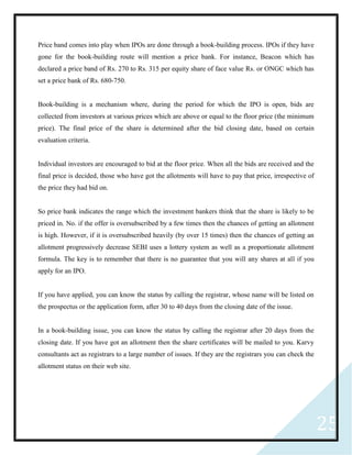 25
Price band comes into play when IPOs are done through a book-building process. IPOs if they have
gone for the book-building route will mention a price bank. For instance, Beacon which has
declared a price band of Rs. 270 to Rs. 315 per equity share of face value Rs. or ONGC which has
set a price bank of Rs. 680-750.
Book-building is a mechanism where, during the period for which the IPO is open, bids are
collected from investors at various prices which are above or equal to the floor price (the minimum
price). The final price of the share is determined after the bid closing date, based on certain
evaluation criteria.
Individual investors are encouraged to bid at the floor price. When all the bids are received and the
final price is decided, those who have got the allotments will have to pay that price, irrespective of
the price they had bid on.
So price bank indicates the range which the investment bankers think that the share is likely to be
priced in. No. if the offer is oversubscribed by a few times then the chances of getting an allotment
is high. However, if it is oversubscribed heavily (by over 15 times) then the chances of getting an
allotment progressively decrease SEBI uses a lottery system as well as a proportionate allotment
formula. The key is to remember that there is no guarantee that you will any shares at all if you
apply for an IPO.
If you have applied, you can know the status by calling the registrar, whose name will be listed on
the prospectus or the application form, after 30 to 40 days from the closing date of the issue.
In a book-building issue, you can know the status by calling the registrar after 20 days from the
closing date. If you have got an allotment then the share certificates will be mailed to you. Karvy
consultants act as registrars to a large number of issues. If they are the registrars you can check the
allotment status on their web site.
 