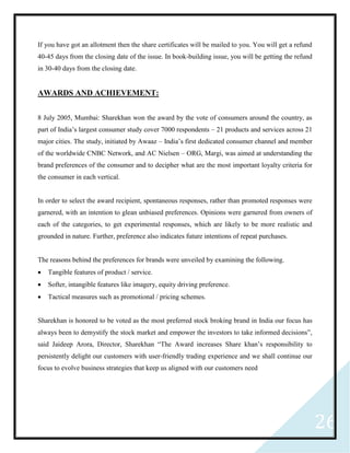 26
If you have got an allotment then the share certificates will be mailed to you. You will get a refund
40-45 days from the closing date of the issue. In book-building issue, you will be getting the refund
in 30-40 days from the closing date.
AWARDS AND ACHIEVEMENT:
8 July 2005, Mumbai: Sharekhan won the award by the vote of consumers around the country, as
part of India’s largest consumer study cover 7000 respondents – 21 products and services across 21
major cities. The study, initiated by Awaaz – India’s first dedicated consumer channel and member
of the worldwide CNBC Network, and AC Nielsen – ORG, Margi, was aimed at understanding the
brand preferences of the consumer and to decipher what are the most important loyalty criteria for
the consumer in each vertical.
In order to select the award recipient, spontaneous responses, rather than promoted responses were
garnered, with an intention to glean unbiased preferences. Opinions were garnered from owners of
each of the categories, to get experimental responses, which are likely to be more realistic and
grounded in nature. Further, preference also indicates future intentions of repeat purchases.
The reasons behind the preferences for brands were unveiled by examining the following.
 Tangible features of product / service.
 Softer, intangible features like imagery, equity driving preference.
 Tactical measures such as promotional / pricing schemes.
Sharekhan is honored to be voted as the most preferred stock broking brand in India our focus has
always been to demystify the stock market and empower the investors to take informed decisions”,
said Jaideep Arora, Director, Sharekhan “The Award increases Share khan’s responsibility to
persistently delight our customers with user-friendly trading experience and we shall continue our
focus to evolve business strategies that keep us aligned with our customers need
 