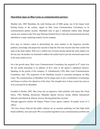 27
Sharekhan signs on Blue Lotus as communication partner:
Mumbai July, 2005 Sharekhan, the retail broking arm of SSKI group, one of the largest stock
broking houses in the country, signed on Blue Lotus Communication Consultancy as its
communications partner recently. Sharekhan aims to gain a substantial market share through
various new initiatives like First step, Platinum Guild & Power Club and communications has been
identified as a major marketing initiative by the company.
First step, an initiative aimed at demystifying the stock markets to the layperson, provides
guidance, knowledge and jargon-free research to help the first time investor take their careful first
steps in the stock market. With over a million new investors having entered the stock market over
the last year, the product was launched to address the market need to provide structured supervision
to the stock market novice.
On a fast growth spree, Blue Lotus Communications Consultancy has acquired its 6th
client over
the last month amounting to an addition of Rs.5 cores to the agency’s capitalized turnover.
Speaking on the growth of the company, N. Chandramouli, CEO, Blue Lotus Communications
Consultancy said, “The acquisition of the Sharekhan account is extremely prestigious for Blue
Lotus. The communication of Sharekhan will be unique since it uses a combination of technology
and finance to achieve the objectives of the client. Our strengths have in these sectors have proven
to be a dovetail fit for Sharekhan.
Founded in October 2002, Blue Lotus has an impressive client portfolio with names like Trend
Micro, TWS Holding, Bristlecone, Mahindra Special Services Group, Habitat International
Spryance and Johnson & Johnson Acuvue. Having gained these accounts
Through aggressive pitches the Rupees Fifteen Crores agency employs 50 people across its 5
offices.
“We have always believed that public relations are an essential marketing tool that helps build
brand credibility, trust and recall. PR is an essential ingredient in any communications portfolio and
 