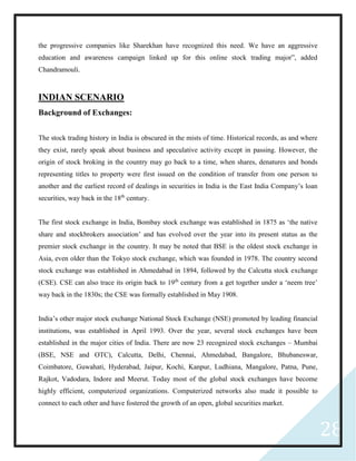 28
the progressive companies like Sharekhan have recognized this need. We have an aggressive
education and awareness campaign linked up for this online stock trading major”, added
Chandramouli.
INDIAN SCENARIO
Background of Exchanges:
The stock trading history in India is obscured in the mists of time. Historical records, as and where
they exist, rarely speak about business and speculative activity except in passing. However, the
origin of stock broking in the country may go back to a time, when shares, denatures and bonds
representing titles to property were first issued on the condition of transfer from one person to
another and the earliest record of dealings in securities in India is the East India Company’s loan
securities, way back in the 18th
century.
The first stock exchange in India, Bombay stock exchange was established in 1875 as ‘the native
share and stockbrokers association’ and has evolved over the year into its present status as the
premier stock exchange in the country. It may be noted that BSE is the oldest stock exchange in
Asia, even older than the Tokyo stock exchange, which was founded in 1978. The country second
stock exchange was established in Ahmedabad in 1894, followed by the Calcutta stock exchange
(CSE). CSE can also trace its origin back to 19th
century from a get together under a ‘neem tree’
way back in the 1830s; the CSE was formally established in May 1908.
India’s other major stock exchange National Stock Exchange (NSE) promoted by leading financial
institutions, was established in April 1993. Over the year, several stock exchanges have been
established in the major cities of India. There are now 23 recognized stock exchanges – Mumbai
(BSE, NSE and OTC), Calcutta, Delhi, Chennai, Ahmedabad, Bangalore, Bhubaneswar,
Coimbatore, Guwahati, Hyderabad, Jaipur, Kochi, Kanpur, Ludhiana, Mangalore, Patna, Pune,
Rajkot, Vadodara, Indore and Meerut. Today most of the global stock exchanges have become
highly efficient, computerized organizations. Computerized networks also made it possible to
connect to each other and have fostered the growth of an open, global securities market.
 