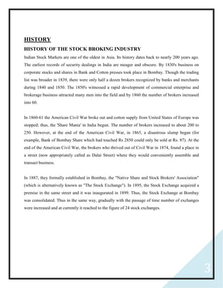 3
HISTORY
HISTORY OF THE STOCK BROKING INDUSTRY
Indian Stock Markets are one of the oldest in Asia. Its history dates back to nearly 200 years ago.
The earliest records of security dealings in India are meager and obscure. By 1830's business on
corporate stocks and shares in Bank and Cotton presses took place in Bombay. Though the trading
list was broader in 1839, there were only half a dozen brokers recognized by banks and merchants
during 1840 and 1850. The 1850's witnessed a rapid development of commercial enterprise and
brokerage business attracted many men into the field and by 1860 the number of brokers increased
into 60.
In 1860-61 the American Civil War broke out and cotton supply from United States of Europe was
stopped; thus, the 'Share Mania' in India begun. The number of brokers increased to about 200 to
250. However, at the end of the American Civil War, in 1865, a disastrous slump began (for
example, Bank of Bombay Share which had touched Rs 2850 could only be sold at Rs. 87). At the
end of the American Civil War, the brokers who thrived out of Civil War in 1874, found a place in
a street (now appropriately called as Dalai Street) where they would conveniently assemble and
transact business.
In 1887, they formally established in Bombay, the "Native Share and Stock Brokers' Association"
(which is alternatively known as "The Stock Exchange"). In 1895, the Stock Exchange acquired a
premise in the same street and it was inaugurated in 1899. Thus, the Stock Exchange at Bombay
was consolidated. Thus in the same way, gradually with the passage of time number of exchanges
were increased and at currently it reached to the figure of 24 stock exchanges.
 