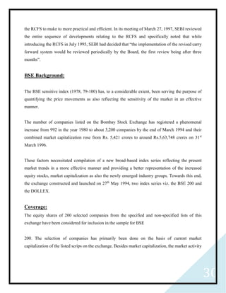 30
the RCFS to make to more practical and efficient. In its meeting of March 27, 1997, SEBI reviewed
the entire sequence of developments relating to the RCFS and specifically noted that while
introducing the RCFS in July 1995, SEBI had decided that “the implementation of the revised carry
forward system would be reviewed periodically by the Board, the first review being after three
months”.
BSE Background:
The BSE sensitive index (1978, 79-100) has, to a considerable extent, been serving the purpose of
quantifying the price movements as also reflecting the sensitivity of the market in an effective
manner.
The number of companies listed on the Bombay Stock Exchange has registered a phenomenal
increase from 992 in the year 1980 to about 3,200 companies by the end of March 1994 and their
combined market capitalization rose from Rs. 5,421 crores to around Rs.5,63,748 crores on 31st
March 1996.
These factors necessitated compilation of a new broad-based index series reflecting the present
market trends in a more effective manner and providing a better representation of the increased
equity stocks, market capitalization as also the newly emerged industry groups. Towards this end,
the exchange constructed and launched on 27th
May 1994, two index series viz. the BSE 200 and
the DOLLEX.
Coverage:
The equity shares of 200 selected companies from the specified and non-specified lists of this
exchange have been considered for inclusion in the sample for BSE
200. The selection of companies has primarily been done on the basis of current market
capitalization of the listed scrips on the exchange. Besides market capitalization, the market activity
 