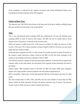 31
of the companies as reflected by the volumes of turnover and certain fundamental factors were
considered for the final selection of the 200 companies.
Choice of Base Year:
The financial year 1989-90 has been chosen as the base year for the price stability exhibited during
that year and due to its proximity to the current period.
NSE:
The 13 year old National Stock Exchange (NSE) has outshined the 130 year old. Bombay stock
exchange (BSE) in terms of turnover and volume. The BSE has lost its market share in these
segments from 36 percent to 31 percent in the last three years.
While, the turnover in BSE stood at Rs. 1,996 crores as on March 24, 2005, the turnover in NSE
was Rs.3, 926 crores. The volumes (numbers of shares traded) of NSE at 2.94 crores was also much
higher than the volumes of BSE.
In the derivatives segment, the NSE is a clear winner. It currently accounts for about 97 percent of
the country’s equity derivatives volume. However, the BSE was the first stock exchange in the
country to start trading in derivatives segment on June 9, 2000.
The NSE has rewritten a number of rules and upset many traditions. As the derivatives segment has
immense effect on the cash market, the movement in this segment mostly determines the trend in
the market.
Against nearly 1,000 companies listed on the NSE, the BSE has nearly 4,800 listed companies
despite such a huge number of listed companies; the total market capitalization of
BSE is around Rs.17 lakh crores. On the other hand the NSE has a total market cap of Rs.16.7 lakh
crores.
The most tracked index on NSE, CNX, and Nifty also has more number of stocks than the BSE
Sensex. While, the Nifty represents 50 stocks, the Sensex represents only 30 stocks. The presence
of more stocks on Nifty also gives a better valuation than Sensex.
 
