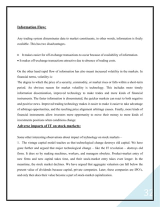 32
Information Flow:
Any trading system disseminates data to market constituents, in other words, information is freely
available. This has two disadvantages-
 It makes easier for off-exchange transactions to occur because of availability of information.
 It makes off-exchange transactions attractive due to absence of trading costs.
On the other hand rapid flow of information has also meant increased volatility in the markets. In
financial terms, volatility is:
The degree to which the price of a security, commodity, or market rises or falls within a short-term
period. An obvious reason for market volatility is technology. This includes more timely
information dissemination, improved technology to make trades and more kinds of financial
instruments. The faster information is disseminated, the quicker markets can react to both negative
and positive news. Improved trading technology makes it easier to make it easier to take advantage
of arbitrage opportunities, and the resulting price alignment arbitrage causes. Finally, more kinds of
financial instruments allow investors more opportunity to move their money to more kinds of
investments positions when conditions change.
Adverse impacts of IT on stock markets:
Some other interesting observations about impact of technology on stock markets –
1. The vintage capital model teaches us that technological change destroys old capital. We have
gone further and argued that major technological change – like the IT revolution – destroys old
firms. It does so by making machines, workers, and managers obsolete. Product-market entry of
new firms and new capital takes time, and their stock-market entry takes even longer. In the
meantime, the stock market declines. We have argued that aggregate valuation can fall below the
present value of dividends because capital, private companies. Later, these companies are IPO’s,
and only then does their value become a part of stock-market capitalization.
 