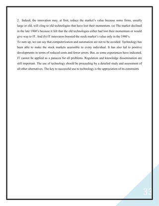 33
2. Indeed, the innovation may, at first, reduce the market’s value because some firms, usually
large or old, will cling to old technologies that have lost their momentum. (a) The market declined
in the late 1960’s because it felt that the old technologies either had lost their momentum or would
give way to IT. And (b) IT innovators boosted the stock market’s value only in the 1980’s.
To sum up, we can say that computerization and automation are not to be avoided. Technology has
been able to make the stock markets accessible to every individual. It has also led to positive
developments in terms of reduced costs and fewer errors. But, as some experiences have indicated,
IT cannot be applied as a panacea for all problems. Regulation and knowledge dissemination are
still important. The use of technology should be proceeding by a detailed study and assessment of
all other alternatives. The key to successful use to technology is the appreciation of its constraints
 
