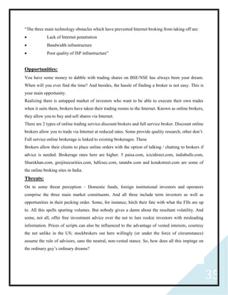 35
“The three main technology obstacles which have prevented Internet broking from taking off are:
 Lack of Internet penetration
 Bandwidth infrastructure
 Poor quality of ISP infrastructure”
Opportunities:
You have some money to dabble with trading shares on BSE/NSE has always been your dream.
When will you ever find the time? And besides, the hassle of finding a broker is not easy. This is
your main opportunity.
Realizing there is untapped market of investors who want to be able to execute their own trades
when it suits them, brokers have taken their trading rooms to the Internet. Known as online brokers,
they allow you to buy and sell shares via Internet.
There are 2 types of online trading service discount brokers and full service broker. Discount online
brokers allow you to trade via Internet at reduced rates. Some provide quality research, other don’t.
Full service online brokerage is linked to existing brokerages. These
Brokers allow their clients to place online orders with the option of talking / chatting to brokers if
advice is needed. Brokerage rates here are higher. 5 paisa.com, icicidirect.com, indiabulls.com,
Sharekhan.com, geojitsecurities.com, hdfcsec.com, tatatdw.com and kotakstreet.com are some of
the online broking sites in India.
Threats:
On to some threat perception – Domestic funds, foreign institutional investors and operators
comprise the three main market constituents. And all three include term investors as well as
opportunities in their pecking order. Some, for instance, hitch their fate with what the FIIs are up
to. All this spells spurting volumes. But nobody gives a damn about the resultant volatility. And
some, not all, offer free investment advice over the net to lure rookie investors with misleading
information. Prices of scripts can also be influenced to the advantage of vested interests, courtesy
the net unlike in the US; stockbrokers out here willingly (or under the force of circumstance)
assume the role of advisors, sans the neutral, non-vested stance. So, how does all this impinge on
the ordinary guy’s ordinary dreams?
 