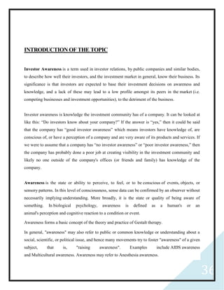 36
INTRODUCTION OF THE TOPIC
Investor Awareness is a term used in investor relations, by public companies and similar bodies,
to describe how well their investors, and the investment market in general, know their business. Its
significance is that investors are expected to base their investment decisions on awareness and
knowledge, and a lack of these may lead to a low profile amongst its peers in the market (i.e.
competing businesses and investment opportunities), to the detriment of the business.
Investor awareness is knowledge the investment community has of a company. It can be looked at
like this: “Do investors know about your company?” If the answer is “yes,” then it could be said
that the company has “good investor awareness” which means investors have knowledge of, are
conscious of, or have a perception of a company and are very aware of its products and services. If
we were to assume that a company has “no investor awareness” or “poor investor awareness,” then
the company has probably done a poor job at creating visibility in the investment community and
likely no one outside of the company's offices (or friends and family) has knowledge of the
company.
Awareness is the state or ability to perceive, to feel, or to be conscious of events, objects, or
sensory patterns. In this level of consciousness, sense data can be confirmed by an observer without
necessarily implying understanding. More broadly, it is the state or quality of being aware of
something. In biological psychology, awareness is defined as a human's or an
animal's perception and cognitive reaction to a condition or event.
Awareness forms a basic concept of the theory and practice of Gestalt therapy.
In general, "awareness" may also refer to public or common knowledge or understanding about a
social, scientific, or political issue, and hence many movements try to foster "awareness" of a given
subject, that is, "raising awareness". Examples include AIDS awareness
and Multicultural awareness. Awareness may refer to Anesthesia awareness.
 