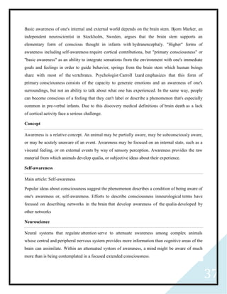 37
Basic awareness of one's internal and external world depends on the brain stem. Bjorn Marker, an
independent neuroscientist in Stockholm, Sweden, argues that the brain stem supports an
elementary form of conscious thought in infants with hydranencephaly. "Higher" forms of
awareness including self-awareness require cortical contributions, but "primary consciousness" or
"basic awareness" as an ability to integrate sensations from the environment with one's immediate
goals and feelings in order to guide behavior, springs from the brain stem which human beings
share with most of the vertebrates. Psychologist Carroll Izard emphasizes that this form of
primary consciousness consists of the capacity to generate emotions and an awareness of one's
surroundings, but not an ability to talk about what one has experienced. In the same way, people
can become conscious of a feeling that they can't label or describe a phenomenon that's especially
common in pre-verbal infants. Due to this discovery medical definitions of brain death as a lack
of cortical activity face a serious challenge.
Concept
Awareness is a relative concept. An animal may be partially aware, may be subconsciously aware,
or may be acutely unaware of an event. Awareness may be focused on an internal state, such as a
visceral feeling, or on external events by way of sensory perception. Awareness provides the raw
material from which animals develop qualia, or subjective ideas about their experience.
Self-awareness
Main article: Self-awareness
Popular ideas about consciousness suggest the phenomenon describes a condition of being aware of
one's awareness or, self-awareness. Efforts to describe consciousness inneurological terms have
focused on describing networks in the brain that develop awareness of the qualia developed by
other networks
Neuroscience
Neural systems that regulate attention serve to attenuate awareness among complex animals
whose central and peripheral nervous system provides more information than cognitive areas of the
brain can assimilate. Within an attenuated system of awareness, a mind might be aware of much
more than is being contemplated in a focused extended consciousness.
 