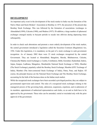 4
DEVELOPMENT
An important early event in the development of the stock market in India was the formation of the
Native Share and Stock Brokers’ Association at Bombay in 1875, the precursor of the present-day
Bombay Stock Exchange. This was followed by the formation of associations /exchanges in
Ahmedabad (1894), Calcutta (1908), and Madras (1937). IN addition, a large number of ephemeral
exchanges emerged mainly in buoyant periods to recede into oblivion during depressing times
subsequently.
In order to check such aberrations and promote a more orderly development of the stock market,
the central government introduced a legislation called the Securities Contracts (Regulation) Act,
1956. Under this legislation, it is mandatory on the part of a stock exchange to seek government
recognition. As of January 2002 there were 23 stock exchanges recognized by the central
Government. They are located at Ahmedabad, Bangalore, Baroda, Bhubaneswar, Calcutta,
Chennai,(the Madras stock Exchanges ), Cochin, Coimbatore, Delhi, Guwahati, Hyderabad, Indore,
Jaipur, Kanpur, Ludhiana, Mangalore, Mumbai(the National Stock Exchange or NSE), Mumbai
(The Stock Exchange), popularly called the Bombay Stock Exchange, Mumbai (OTC Exchange of
India), Mumbai (The Inter-connected Stock Exchange of India), Patna, Pune, and Rajkot. Of
course, the principle bourses are the National Stock Exchange and The Bombay Stock Exchange,
accounting for the bulk of the business done on the Indian stock market.
While the recognized stock exchanges have been accorded a privileged position, they are subject to
governmental supervision and control. The rules of a recognized stock exchanges relating to the
managerial powers of the governing body, admission, suspension, expulsion, and re-admission of
its members, appointment of authorized representatives and clerks, so on and so forth have to be
approved by the government. These rules can be amended, varied or rescinded only with the prior
approval of the government.
 