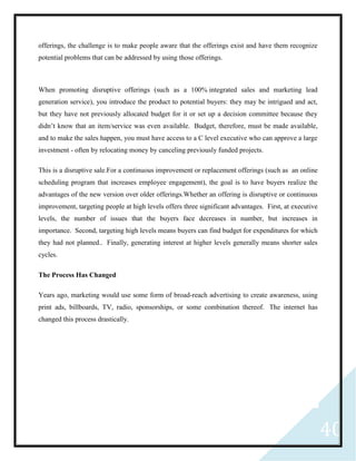 40
offerings, the challenge is to make people aware that the offerings exist and have them recognize
potential problems that can be addressed by using those offerings.
When promoting disruptive offerings (such as a 100% integrated sales and marketing lead
generation service), you introduce the product to potential buyers: they may be intrigued and act,
but they have not previously allocated budget for it or set up a decision committee because they
didn’t know that an item/service was even available. Budget, therefore, must be made available,
and to make the sales happen, you must have access to a C level executive who can approve a large
investment - often by relocating money by canceling previously funded projects.
This is a disruptive sale.For a continuous improvement or replacement offerings (such as an online
scheduling program that increases employee engagement), the goal is to have buyers realize the
advantages of the new version over older offerings.Whether an offering is disruptive or continuous
improvement, targeting people at high levels offers three significant advantages. First, at executive
levels, the number of issues that the buyers face decreases in number, but increases in
importance. Second, targeting high levels means buyers can find budget for expenditures for which
they had not planned.. Finally, generating interest at higher levels generally means shorter sales
cycles.
The Process Has Changed
Years ago, marketing would use some form of broad-reach advertising to create awareness, using
print ads, billboards, TV, radio, sponsorships, or some combination thereof. The internet has
changed this process drastically.
 