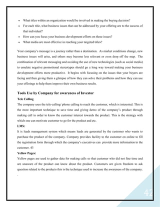 42
 What titles within an organization would be involved in making the buying decision?
 For each title, what business issues that can be addressed by your offering are to the success of
that individual?
 How can you focus your business development efforts on these issues?
 What media are most effective in reaching your targeted titles?
Your company’s message is a journey rather than a destination. As market conditions change, new
business issues will arise, and others may become less relevant or even drop off the map. The
combination of relevant messaging and avoiding the use of new technologies (such as social media)
to emulate negative promotional stereotypes should go a long way toward making your business
development efforts more productive. It begins with focusing on the issues that your buyers are
facing and then giving them a glimpse of how they can solve their problems and how they can use
your offerings to help them improve their own business results.
Tools Use by Company for awareness of Investor
Tele Calling
The company uses the tele-calling/ phone calling to reach the customer, which is interested. This is
the most important technique to save time and giving demo of the company’s product through
making call in order to know the customer interest towards the product. This is the strategy with
which one can motivate customer to go for the product and etc.
LMS:
It is leads management system which means leads are generated by the customer who wants to
purchase the product of the company. Company provides facility to the customer on online to fill
the registration form through which the company’s executives can provide more information to the
customer. 43
Yellow Pages:
Yellow pages are used to gather data for making calls so that customer who did not fine time and
are unaware of the product can know about the product. Customers are given freedom to ask
question related to the products this is the technique used to increase the awareness of the company.
.
 
