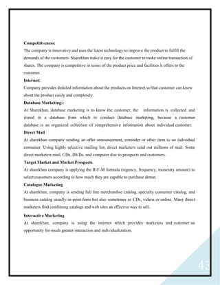 43
Competitiveness:
The company is innovative and uses the latest technology to improve the product to fulfill the
demands of the customers. Sharekhan make it easy for the customer to make online transaction of
shares. The company is competitive in terms of the product price and facilities it offers to the
customer.
Internet:
Company provides detailed information about the products on Internet so that customer can know
about the product easily and completely.
Database Marketing:-
At Sharekhan, database marketing is to know the customer; the information is collected and
stored in a database from which to conduct database marketing, because a customer
database is an organized collection of comprehensive information about individual customer.
Direct Mail
At sharekhan company sending an offer announcement, reminder or other item to an individual
consumer. Using highly selective mailing list, direct marketers send out millions of mail. Some
direct marketers mail, CDs, DVDs, and computer disc to prospects and customers.
Target Market and Market Prospects
At sharekhan company is applying the R-F-M formula (regency, frequency, monetary amount) to
select customers according to how much they are capable to purchase demat.
Catalogue Marketing
At sharekhan, company is sending full line merchandise catalog, specialty consumer catalog, and
business catalog usually in print form but also sometimes as CDs, videos or online. Many direct
marketers find combining catalogs and web sites an effective way to sell.
Interactive Marketing
At sharekhan, company is using the internet which provides marketers and customer an
opportunity for much greater interaction and individualization.
 