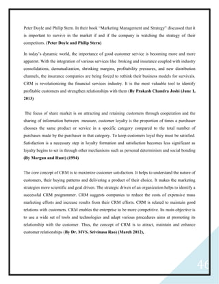 46
Peter Doyle and Philip Stern. In their book “Marketing Management and Strategy” discussed that it
is important to survive in the market if and if the company is watching the strategy of their
competitors. (Peter Doyle and Philip Stern)
In today’s dynamic world, the importance of good customer service is becoming more and more
apparent. With the integration of various services like broking and insurance coupled with industry
consolidations, demutualization, shrinking margins, profitability pressures, and new distribution
channels, the insurance companies are being forced to rethink their business models for survivals.
CRM is revolutionizing the financial services industry. It is the most valuable tool to identify
profitable customers and strengthen relationships with them (By Prakash Chandra Joshi (June 1,
2013)
The focus of share market is on attracting and retaining customers through cooperation and the
sharing of information between measure, customer loyalty is the proportion of times a purchaser
chooses the same product or service in a specific category compared to the total number of
purchases made by the purchaser in that category. To keep customers loyal they must be satisfied.
Satisfaction is a necessary step in loyalty formation and satisfaction becomes less significant as
loyalty begins to set in through other mechanisms such as personal determinism and social bonding
(By Morgun and Hunt) (1994)
The core concept of CRM is to maximize customer satisfaction. It helps to understand the nature of
customers, their buying patterns and delivering a product of their choice. It makes the marketing
strategies more scientific and goal driven. The strategic driven of an organization helps to identify a
successful CRM programmer. CRM suggests companies to reduce the costs of expensive mass
marketing efforts and increase results from their CRM efforts. CRM is related to maintain good
relations with customers. CRM enables the enterprise to be more competitive. Its main objective is
to use a wide set of tools and technologies and adapt various procedures aims at promoting its
relationship with the customer. Thus, the concept of CRM is to attract, maintain and enhance
customer relationships (By Dr. MVS. Srivinasa Rao) (March 2012),
 
