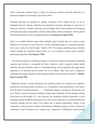 48
which a particular company hopes to achieve its long-run customer and profit objectives in a
particular competitive environment” (by Cravens 1986 )
Although marketing has basically an strategic conception of the selling activity, we use to
distinguish between strategic marketing and operational marketing, depending on long term or
short term objectives. Strategic marketing starts in thoughts about current situation of the company
and situational analysis and possible evolution of the markets and the environment, with the goal of
detecting opportunities which can establish objectives (Aramario & Lambin 1991)
There is no unified definition upon which marketers agree. Instead, there are nearly as many
definitions of it as there are uses of the term. Clearly, marketing strategy is a commonly used term,
but no one is really sure what it means”. Bradley 1991 " the strategic marketing process, therefore
implies deciding the marketing strategy based on a set of objectives, target market segments,
positioning and policies" (by Schnaars 1991)
“ The primary purpose of a marketing strategy is to effectively allocate and coordinate marketing
resources and activities to accomplish the firm’s objectives within a specific product market
Therefore decisions about the scope of a marketing strategy involve specifying the target-market
segment(s) to be pursued and the product line to be offered. Then, firms seek a competitive
advantage and synergy, planning a well-integrated program of marketing mix elements.” (Walker,
Boyd, Larreché 1992)
“Marketing strategy is mainly indicated by the marketing objectives, customer and competitive
perspectives and product/market momentum (i.e. extrapolation of past performance to the future),
form the basis of marketing strategy”.......... “Marketing strategy is developed at the business unit
level. Within a given environment, marketing strategy deals essentially with the interplay of three
forces known as the strategic 3 C’s: the Customer, the Competition and the Corporation. A good
marketing strategy should be characterized by a) clear market definition, b) a good match between
corporate strengths and the needs of the market and c) superior performance, relative to the
competition, in the key success factors of the business. Marketing strategy, in terms of these key
constituents, must be defined as an n endeavor by a corporation to differentiate itself positively
 