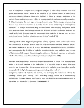 49
from its competitors, using its relative corporate strengths to better satisfy customer needs in a
given environmental setting. Based on the interplay of the strategic three C’s, formation of
marketing strategy requires the following 4 decisions 1. Where to compete. (Definition of the
market). One or various segments… 2. How to compete, that is, it requires a means for competing.
3. When to compete, that is, it requires timing of market entry. “In its strategic role, marketing
focuses on a business’s intentions in a market and the means and timing of realizing those
intentions. The strategic role of marketing is quite different from marketing management which
deals with developing, implementing and directing programs to achieve designated intentions. To
clearly differentiate between marketing management and marketing in its new role, a term -
strategic marketing. - has been coined to represent the latter”.( Jain 1993)
“Strategy which defines the general principles for reaching objectives related to the specific SBU’s
and target markets. It contains the main directives of the marketing expenditure, marketing actions,
and resource allocation in this area. It includes decisions like: segmentation strategies, positioning,
and communication. The definition of marketing strategies referring to the marketing plan: it is one
of the sections which integrate the marketing plan and its own objective is to present an action plan
which will be utilized to reach the marketing plan objectives.”(Camara 1995)
The term “marketing strategy” reflects the company’s best opinion as to how it can most profitably
apply its skills and resources to the marketplace. It is inevitable broad in scope. Marketing
strategies are the means by which a company achieves its marketing objectives and are usually
concerned with the 4 p’s. Strategic marketing means looking at the whole of a
Company’s portfolio of products and markets, and managing the portfolio to achieve the
company’s overall goals” Bradley 2003 a marketing strategy consists of an internationally
integrated but externally focused set of choices about the organization addresses its customers in
the context of a competitive environment. (McDonald1999)
 