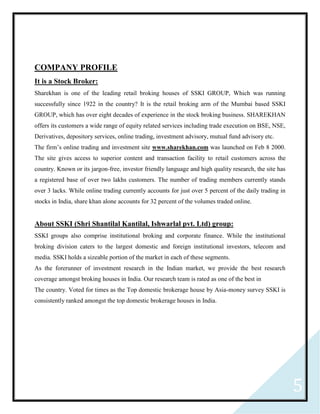 5
COMPANY PROFILE
It is a Stock Broker:
Sharekhan is one of the leading retail broking houses of SSKI GROUP, Which was running
successfully since 1922 in the country? It is the retail broking arm of the Mumbai based SSKI
GROUP, which has over eight decades of experience in the stock broking business. SHAREKHAN
offers its customers a wide range of equity related services including trade execution on BSE, NSE,
Derivatives, depository services, online trading, investment advisory, mutual fund advisory etc.
The firm’s online trading and investment site www.sharekhan.com was launched on Feb 8 2000.
The site gives access to superior content and transaction facility to retail customers across the
country. Known or its jargon-free, investor friendly language and high quality research, the site has
a registered base of over two lakhs customers. The number of trading members currently stands
over 3 lacks. While online trading currently accounts for just over 5 percent of the daily trading in
stocks in India, share khan alone accounts for 32 percent of the volumes traded online.
About SSKI (Shri Shantilal Kantilal, Ishwarlal pvt. Ltd) group:
SSKI groups also comprise institutional broking and corporate finance. While the institutional
broking division caters to the largest domestic and foreign institutional investors, telecom and
media. SSKI holds a sizeable portion of the market in each of these segments.
As the forerunner of investment research in the Indian market, we provide the best research
coverage amongst broking houses in India. Our research team is rated as one of the best in
The country. Voted for times as the Top domestic brokerage house by Asia-money survey SSKI is
consistently ranked amongst the top domestic brokerage houses in India.
 