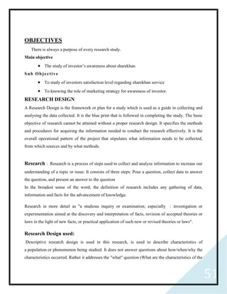 51
OBJECTIVES
There is always a purpose of every research study.
Main objective
 The study of investor’s awareness about sharekhan
Sub Objective
 To study of investors satisfaction level regarding sharekhan service
 To knowing the role of marketing strategy for awareness of investor.
RESEARCH DESIGN
A Research Design is the framework or plan for a study which is used as a guide in collecting and
analysing the data collected. It is the blue print that is followed in completing the study. The basic
objective of research cannot be attained without a proper research design. It specifies the methods
and procedures for acquiring the information needed to conduct the research effectively. It is the
overall operational pattern of the project that stipulates what information needs to be collected,
from which sources and by what methods.
Research : Research is a process of steps used to collect and analyze information to increase our
understanding of a topic or issue. It consists of three steps: Pose a question, collect data to answer
the question, and present an answer to the question
In the broadest sense of the word, the definition of research includes any gathering of data,
information and facts for the advancement of knowledge.
Research in more detail as "a studious inquiry or examination; especially : investigation or
experimentation aimed at the discovery and interpretation of facts, revision of accepted theories or
laws in the light of new facts, or practical application of such new or revised theories or laws".
Research Design used:
Descriptive research design is used in this research, is used to describe characteristics of
a population or phenomenon being studied. It does not answer questions about how/when/why the
characteristics occurred. Rather it addresses the "what" question (What are the characteristics of the
 