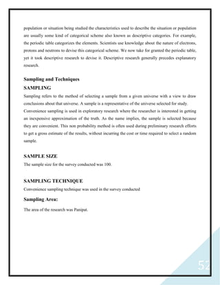 52
population or situation being studied the characteristics used to describe the situation or population
are usually some kind of categorical scheme also known as descriptive categories. For example,
the periodic table categorizes the elements. Scientists use knowledge about the nature of electrons,
protons and neutrons to devise this categorical scheme. We now take for granted the periodic table,
yet it took descriptive research to devise it. Descriptive research generally precedes explanatory
research.
Sampling and Techniques
SAMPLING
Sampling refers to the method of selecting a sample from a given universe with a view to draw
conclusions about that universe. A sample is a representative of the universe selected for study.
Convenience sampling is used in exploratory research where the researcher is interested in getting
an inexpensive approximation of the truth. As the name implies, the sample is selected because
they are convenient. This non probability method is often used during preliminary research efforts
to get a gross estimate of the results, without incurring the cost or time required to select a random
sample.
SAMPLE SIZE
The sample size for the survey conducted was 100.
SAMPLING TECHNIQUE
Convenience sampling technique was used in the survey conducted
Sampling Area:
The area of the research was Panipat.
 
