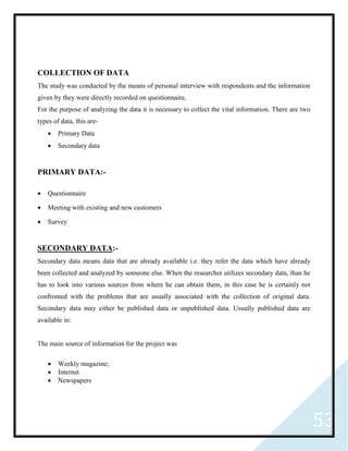 53
COLLECTION OF DATA
The study was conducted by the means of personal interview with respondents and the information
given by they were directly recorded on questionnaire.
For the purpose of analyzing the data it is necessary to collect the vital information. There are two
types of data, this are-
 Primary Data
 Secondary data
PRIMARY DATA:-
 Questionnaire
 Meeting with existing and new customers
 Survey
SECONDARY DATA:-
Secondary data means data that are already available i.e. they refer the data which have already
been collected and analyzed by someone else. When the researcher utilizes secondary data, than he
has to look into various sources from where he can obtain them, in this case he is certainly not
confronted with the problems that are usually associated with the collection of original data.
Secondary data may either be published data or unpublished data. Usually published data are
available in:
The main source of information for the project was
 Weekly magazine;
 Internet
 Newspapers
 