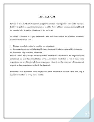 55
LIMITATIONS
Services of SHAREKHAN: We cannot give proper comment on competitor’s services till we use it.
But I try to collect as accurate information as possible. As we all know services are intangible and
we cannot predict its quality, it is a thing to feel not to see.
No Proper Assurance of Right Information: The main data sources are websites, telephonic
information and offices visit.
 The data on websites might be possible, not get updated.
 The marketing person might be possible, is not through with all concepts to which I contacted.
 Sometimes, they try to hide information.
Lack of Techno Savvy People and Poor Internet Penetration: Since most of the people are quite
experienced and also they are not techno savvy. Also Internet penetration is poor in India. Some
respondents are unwilling to talk: Some respondents either do not have time or willing does not
respond, as they are quite annoyed with the phone call.
Inaccurate Leads: Sometimes leads are provided which had error in it which varies from only 5
digit phone numbers to wrong phone number.
 