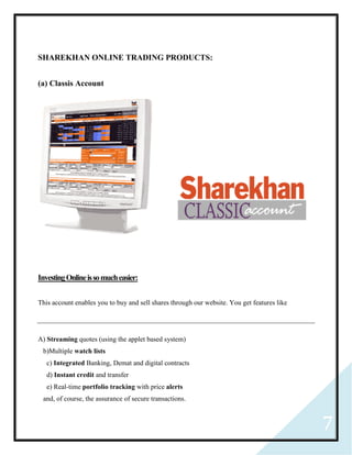 7
SHAREKHAN ONLINE TRADING PRODUCTS:
(a) Classis Account
InvestingOnlineissomucheasier:
This account enables you to buy and sell shares through our website. You get features like
A) Streaming quotes (using the applet based system)
b)Multiple watch lists
c) Integrated Banking, Demat and digital contracts
d) Instant credit and transfer
e) Real-time portfolio tracking with price alerts
and, of course, the assurance of secure transactions.
 