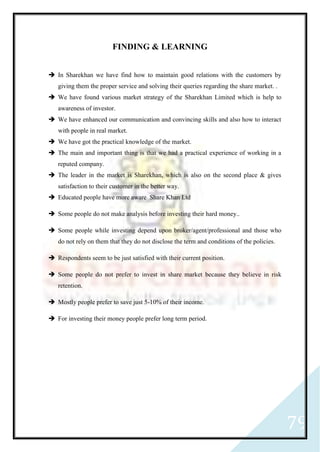 79
FINDING & LEARNING
 In Sharekhan we have find how to maintain good relations with the customers by
giving them the proper service and solving their queries regarding the share market. .
 We have found various market strategy of the Sharekhan Limited which is help to
awareness of investor.
 We have enhanced our communication and convincing skills and also how to interact
with people in real market.
 We have got the practical knowledge of the market.
 The main and important thing is that we had a practical experience of working in a
reputed company.
 The leader in the market is Sharekhan, which is also on the second place & gives
satisfaction to their customer in the better way.
 Educated people have more aware Share Khan Ltd
 Some people do not make analysis before investing their hard money..
 Some people while investing depend upon broker/agent/professional and those who
do not rely on them that they do not disclose the term and conditions of the policies.
 Respondents seem to be just satisfied with their current position.
 Some people do not prefer to invest in share market because they believe in risk
retention.
 Mostly people prefer to save just 5-10% of their income.
 For investing their money people prefer long term period.
 