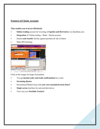 8
Features of Classic Account:
That enables you to invest effortlessly
 Online trading account for investing in Equities and Derivatives via sharekhan.com
 Integration of: Online trading + Bank + Demat account
 Instant cash transfer facility against purchase & sale of shares
 Make IPO bookings
Click on the images for larger Screenshots
 You get Instant order and trade confirmations by e-mail
 Streaming Quotes
 Personalized Market Scan with your own customized stock ticker!
 Single screen interface for cash and derivatives
 Your very own Portfolio Tracker!
 