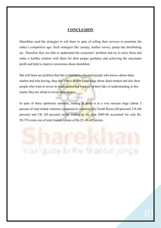 81
CONCLUSION
Sharekhan used the strategies to sell them in spite of selling their services to penetrate the
today’s competitive age. Such strategies like canopy, market survey, pump late distributing
etc. Therefore they are able to understand the customers’ problem and try to solve them and
make a healthy relation with them for their proper guidance and achieving the maximum
profit and help to improve awareness about sharekhan.
But still there are problem that this is limited to educated people who knows about share
market and who having, they don’t have deeper knowledge about share market and also their
people who want to invest in share market but because of their lake of understanding in this
matter they are afraid to invest their money. .
In spite of these optimistic numbers, trading in India is at a very nascent stage (about 2
percent of total traded volumes) compared to countries like South Korea (60 percent), US (40
percent) and UK (20 percent) online trading in the year 2005-06 accounted for only Rs.
50,170 crores out of total traded volume of Rs.25, 08,445 crores.
 