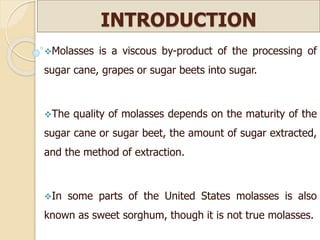INTRODUCTION
Molasses is a viscous by-product of the processing of
sugar cane, grapes or sugar beets into sugar.
The quality of molasses depends on the maturity of the
sugar cane or sugar beet, the amount of sugar extracted,
and the method of extraction.
In some parts of the United States molasses is also
known as sweet sorghum, though it is not true molasses.
 
