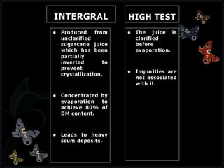 INTERGRAL
 Produced from
unclarified
sugarcane juice
which has been
partially
inverted to
prevent
crystallization.
 Concentrated by
evaporation to
achieve 80% of
DM content.
 Leads to heavy
scum deposits.
HIGH TEST
 The juice is
clarified
before
evaporation.
 Impurities are
not associated
with it.
 