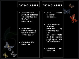 “A” MOLASSES
 Intermediate
product obtained
on centrifuging
the “A”
masecuite.
 Produced
simultaneously
with the “first”
or “A” sugar.
 Contains 80-
85% DM.
“B” MOLASSES
 Also called
“second”
molasses.
 Intermediate
product
obtained by
centrifuging
“B”
masecuite(Obta
ined by boiling
seed sugar and
“A” molasses.
 Contains 80-
85% DM.
 