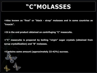 “C”MOLASSES
Also known as “final” or “black - strap” molasses and in some countries as
“treacle”.
It is the end product obtained on centrifuging “C” masecuite.
“C” masecuite is prepared by boiling “virgin” sugar crystals (obtained from
syrup crystallization) and “B” molasses.
Contains some amount (approximately 32-42%) sucrose.
 