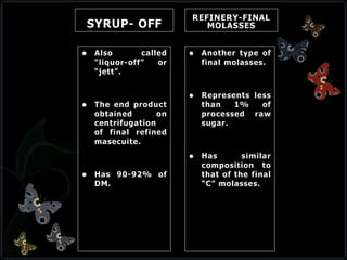 SYRUP- OFF
 Also called
“liquor-off” or
“jett”.
 The end product
obtained on
centrifugation
of final refined
masecuite.
 Has 90-92% of
DM.
REFINERY-FINAL
MOLASSES
 Another type of
final molasses.
 Represents less
than 1% of
processed raw
sugar.
 Has similar
composition to
that of the final
“C” molasses.
 