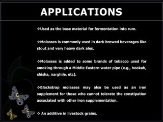APPLICATIONS
Used as the base material for fermentation into rum.
Molasses is commonly used in dark brewed beverages like
stout and very heavy dark ales.
Molasses is added to some brands of tobacco used for
smoking through a Middle Eastern water pipe (e.g., hookah,
shisha, narghile, etc).
Blackstrap molasses may also be used as an iron
supplement for those who cannot tolerate the constipation
associated with other iron supplementation.
 An additive in livestock grains.
 